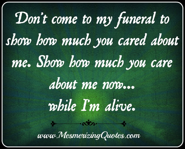 Don't come to my funeral to show how much you cared about me