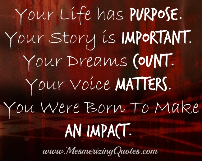 Your Life has purpose. Your Story is important. Your Dreams count. Your Voice matters. You were born To make an impact