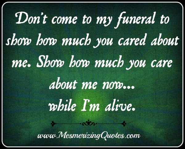 Don't come to my funeral to show how much you cared about me