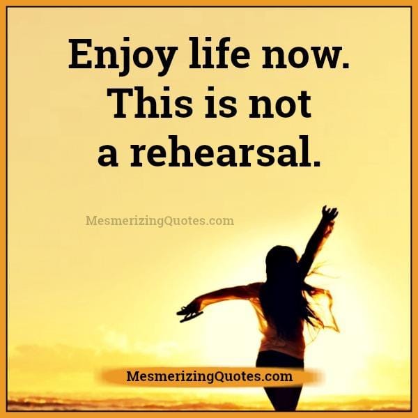 Enjoy life now! This is not a rehearsal