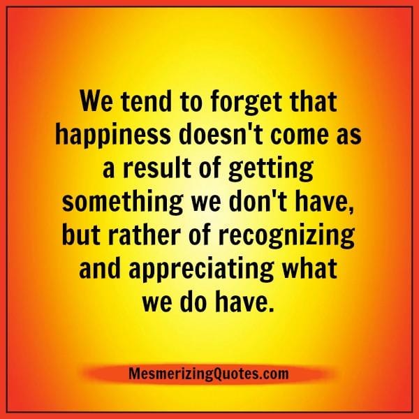 Happiness doesn't come as a result of getting something we don't have