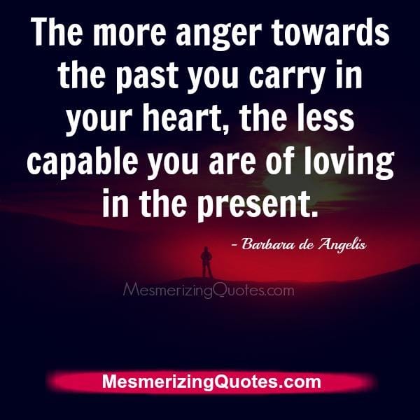 The more anger towards the past you carry in your heart