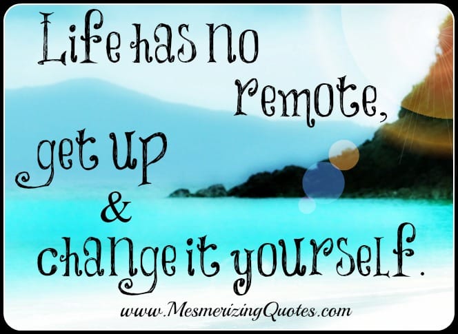 Life has no remote, get up and change it yourself